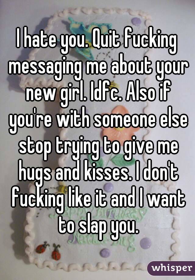 I hate you. Quit fucking messaging me about your new girl. Idfc. Also if you're with someone else stop trying to give me hugs and kisses. I don't fucking like it and I want to slap you.