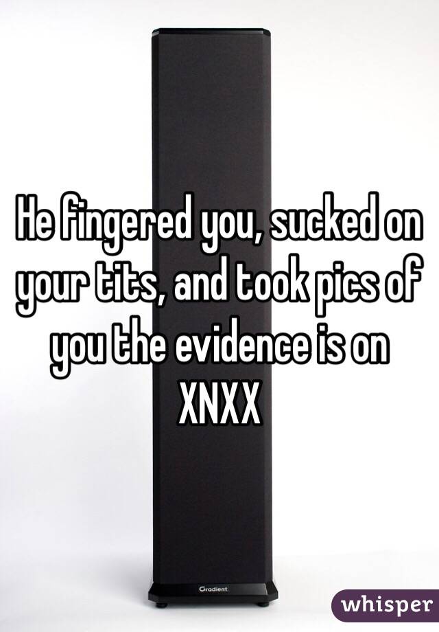 He fingered you, sucked on your tits, and took pics of you the evidence is on XNXX