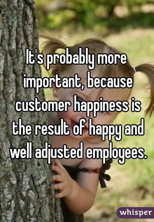 It's probably more important, because customer happiness is the result of happy and well adjusted employees.