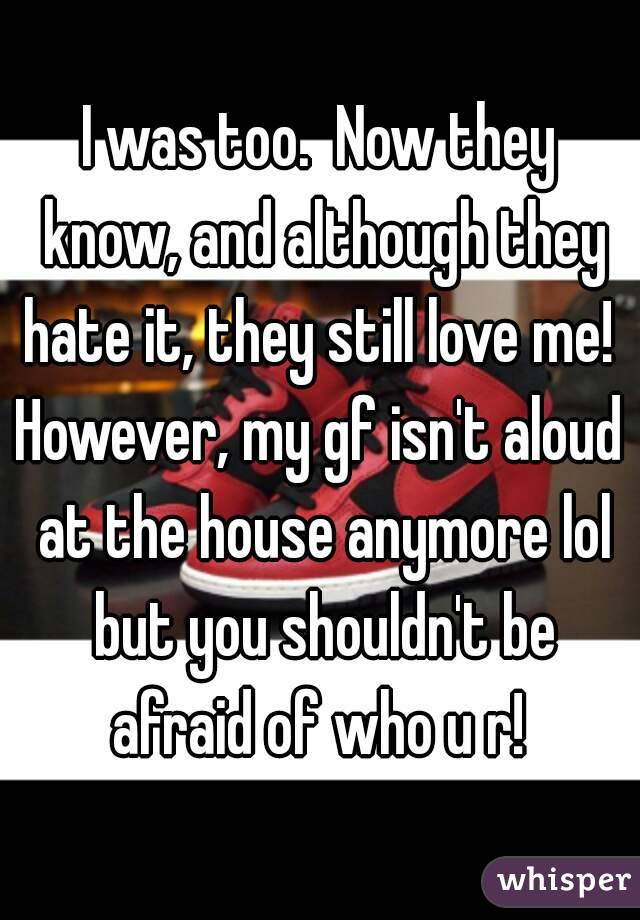I was too.  Now they know, and although they hate it, they still love me! 
However, my gf isn't aloud at the house anymore lol but you shouldn't be afraid of who u r! 