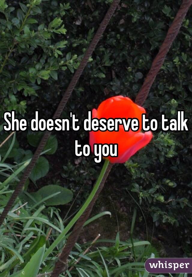 She doesn't deserve to talk to you 