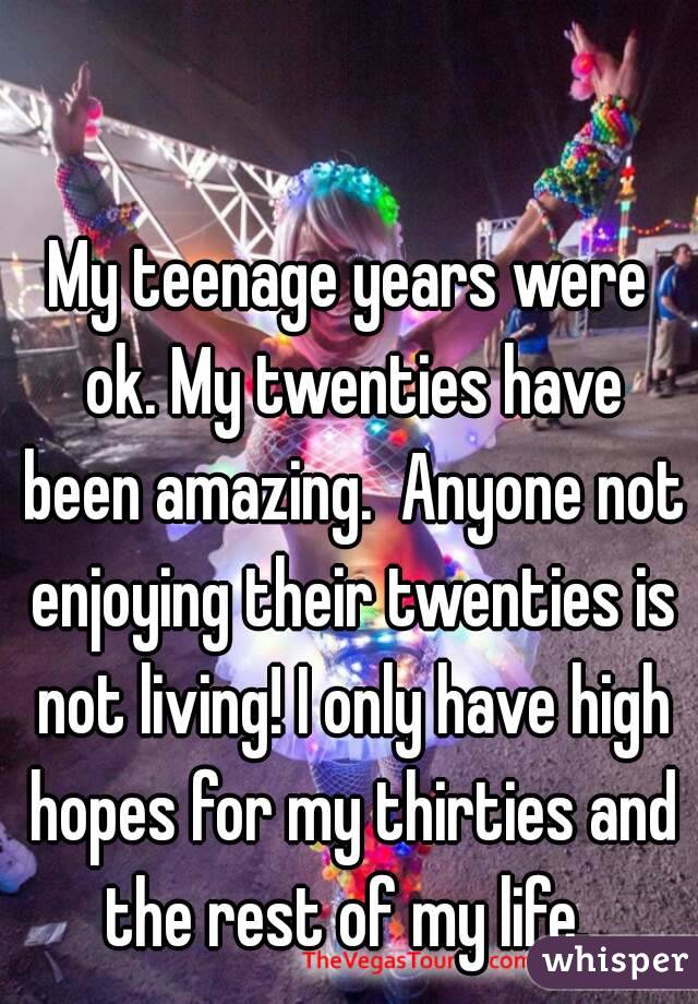 My teenage years were ok. My twenties have been amazing.  Anyone not enjoying their twenties is not living! I only have high hopes for my thirties and the rest of my life. 