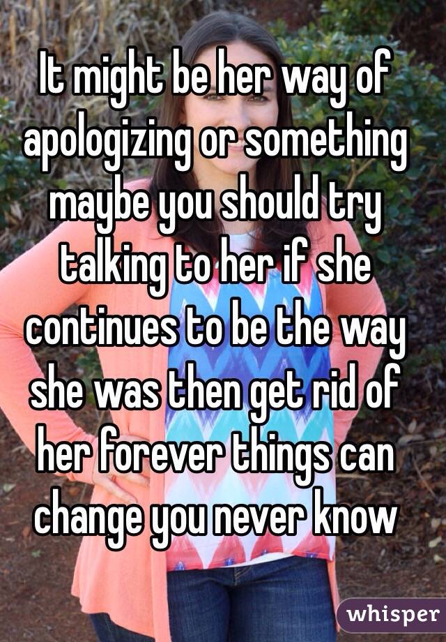 It might be her way of apologizing or something maybe you should try talking to her if she continues to be the way she was then get rid of her forever things can change you never know 