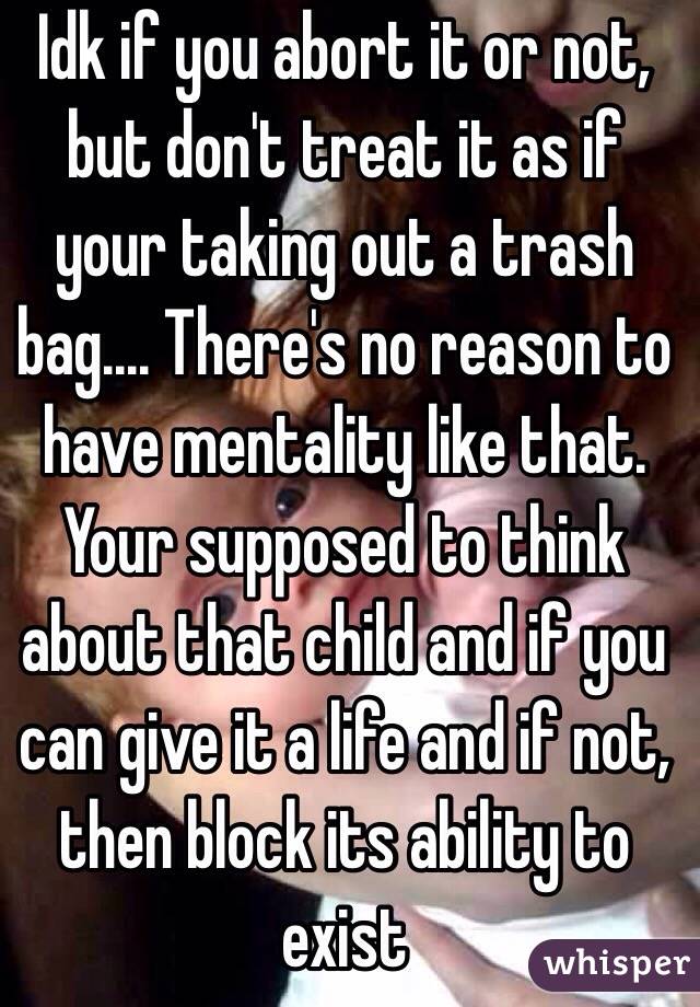 Idk if you abort it or not, but don't treat it as if your taking out a trash bag.... There's no reason to have mentality like that. Your supposed to think about that child and if you can give it a life and if not, then block its ability to exist 