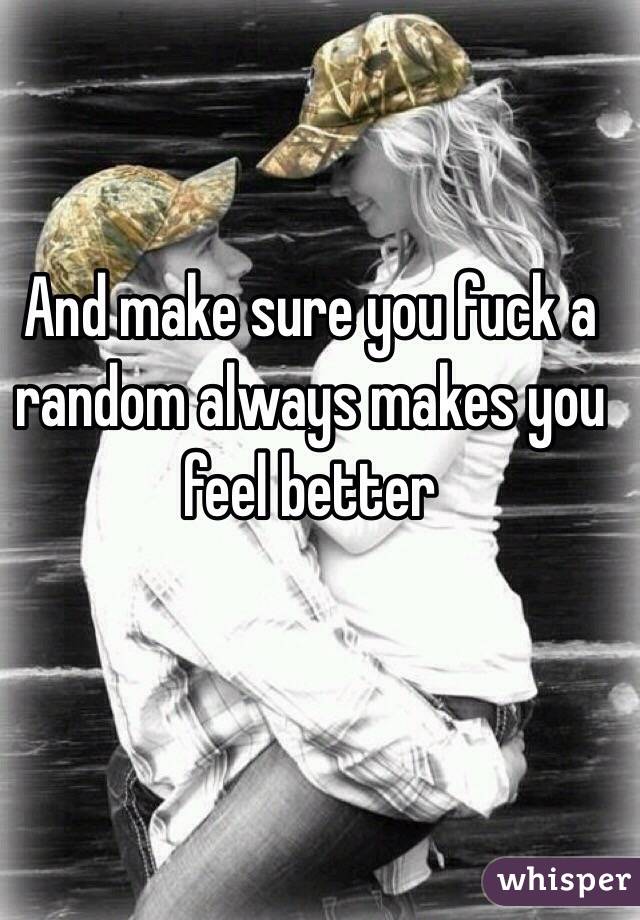 And make sure you fuck a random always makes you feel better 