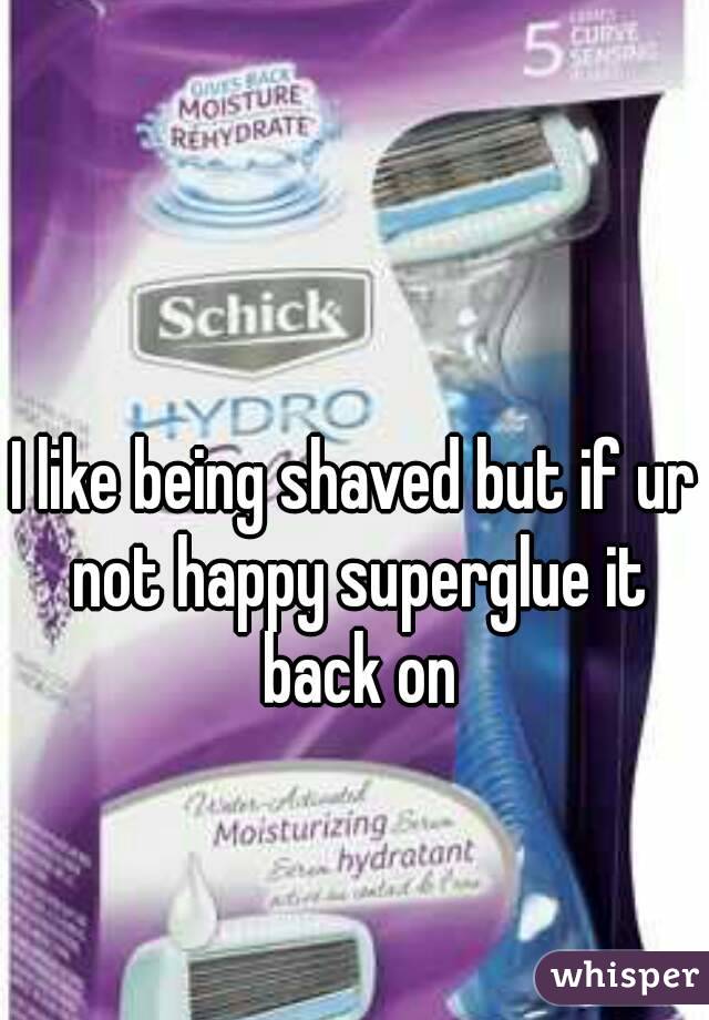 I like being shaved but if ur not happy superglue it back on