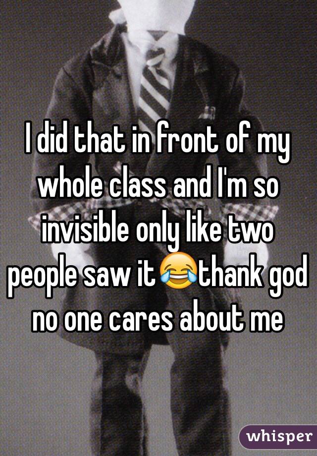 I did that in front of my whole class and I'm so invisible only like two people saw it😂thank god no one cares about me