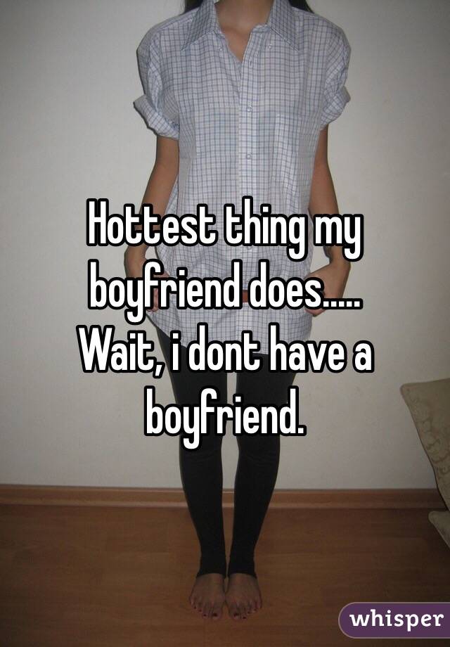 Hottest thing my boyfriend does..... 
Wait, i dont have a boyfriend. 
