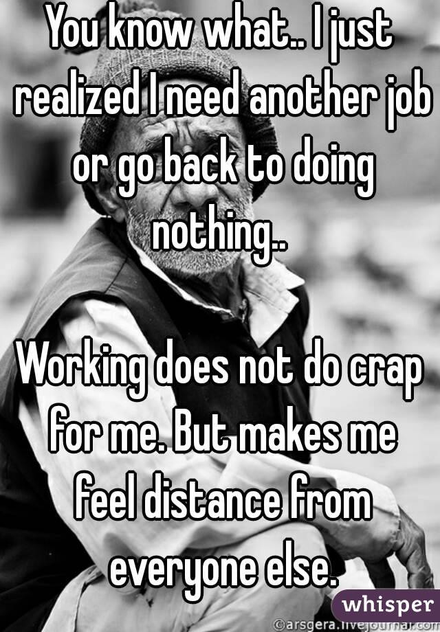 You know what.. I just realized I need another job or go back to doing nothing.. 

Working does not do crap for me. But makes me feel distance from everyone else.