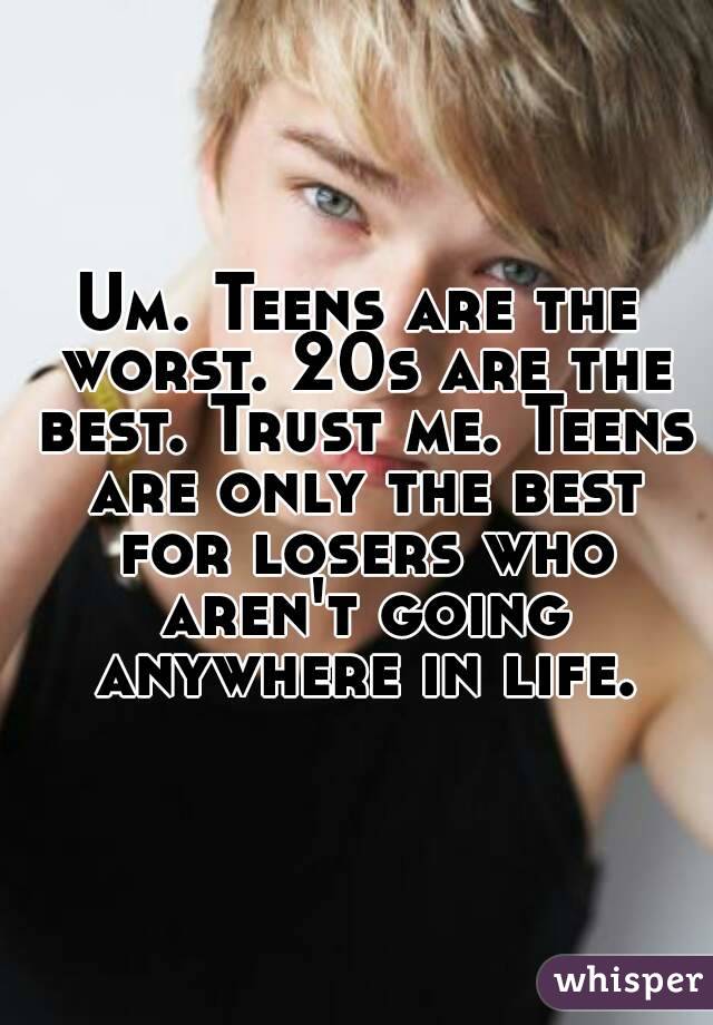Um. Teens are the worst. 20s are the best. Trust me. Teens are only the best for losers who aren't going anywhere in life.