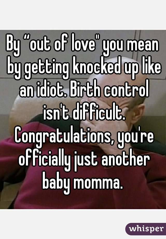 By “out of love" you mean by getting knocked up like an idiot. Birth control isn't difficult. Congratulations, you're officially just another baby momma. 