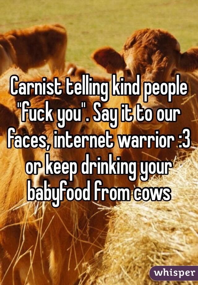 Carnist telling kind people "fuck you". Say it to our faces, internet warrior :3 or keep drinking your babyfood from cows