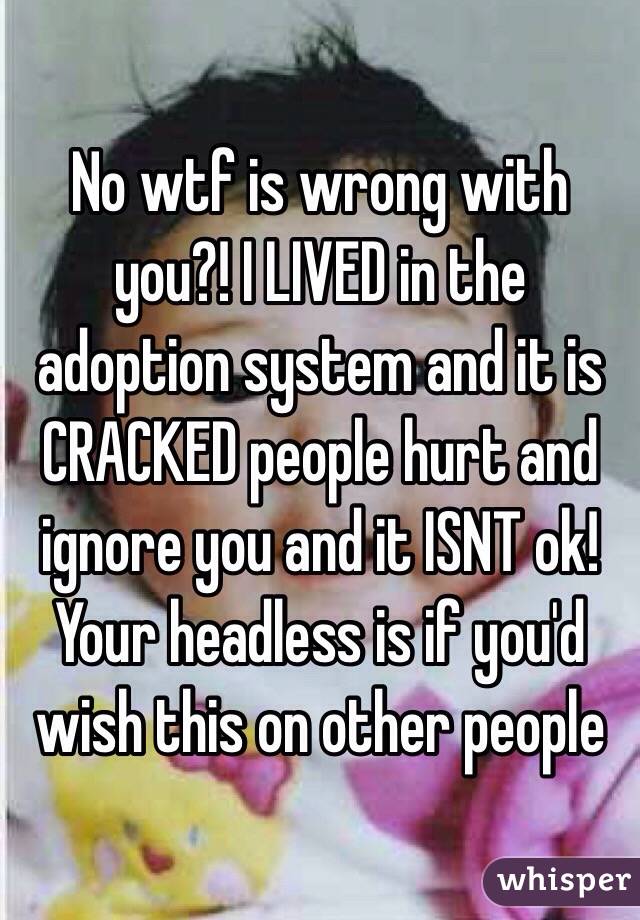 No wtf is wrong with you?! I LIVED in the adoption system and it is CRACKED people hurt and ignore you and it ISNT ok! Your headless is if you'd wish this on other people 