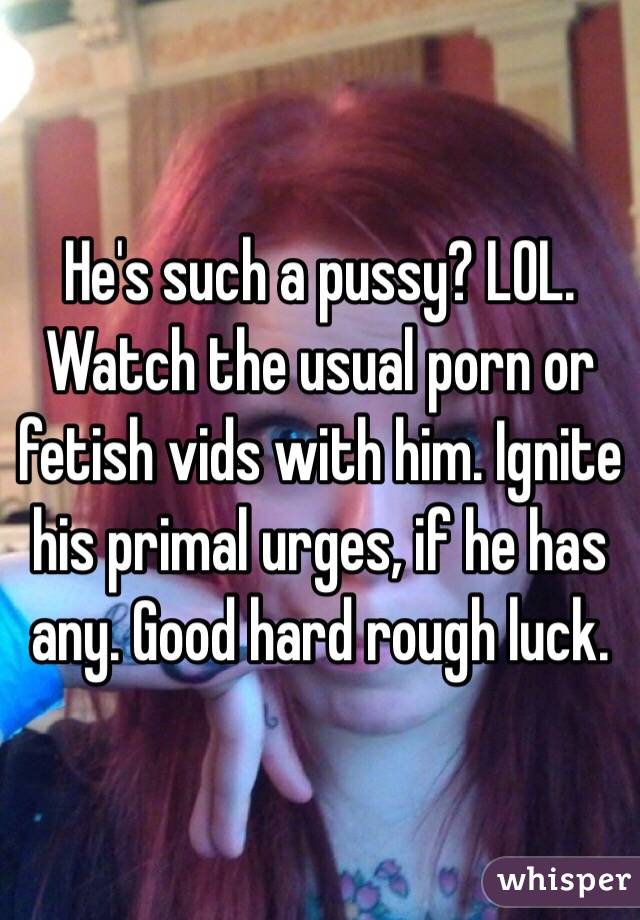 He's such a pussy? LOL. Watch the usual porn or fetish vids with him. Ignite his primal urges, if he has any. Good hard rough luck. 