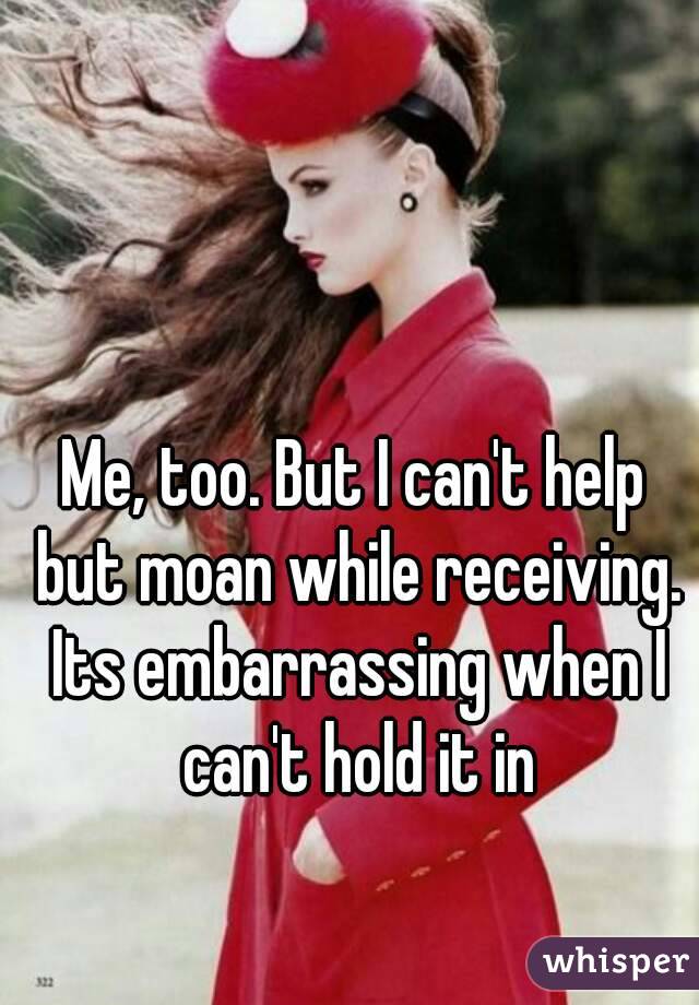 Me, too. But I can't help but moan while receiving. Its embarrassing when I can't hold it in