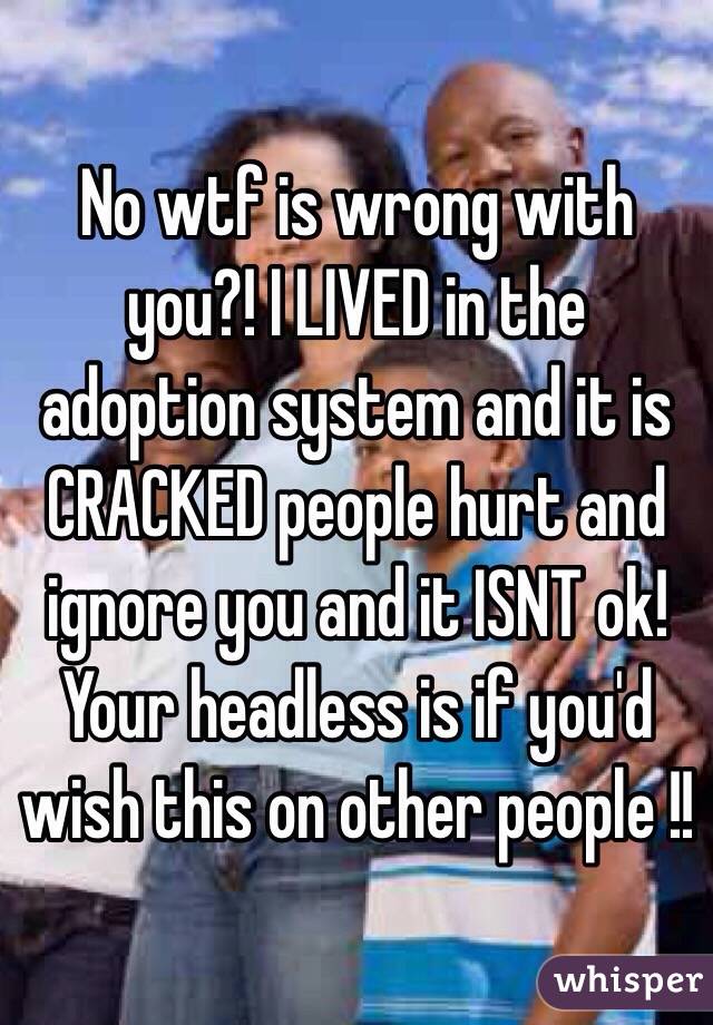 No wtf is wrong with you?! I LIVED in the adoption system and it is CRACKED people hurt and ignore you and it ISNT ok! Your headless is if you'd wish this on other people !!