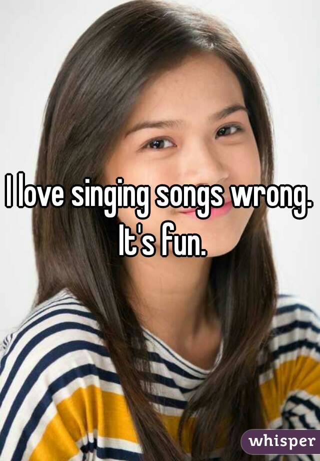 I love singing songs wrong.
 It's fun.