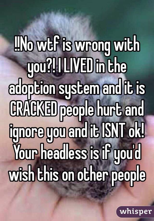 !!No wtf is wrong with you?! I LIVED in the adoption system and it is CRACKED people hurt and ignore you and it ISNT ok! Your headless is if you'd wish this on other people 