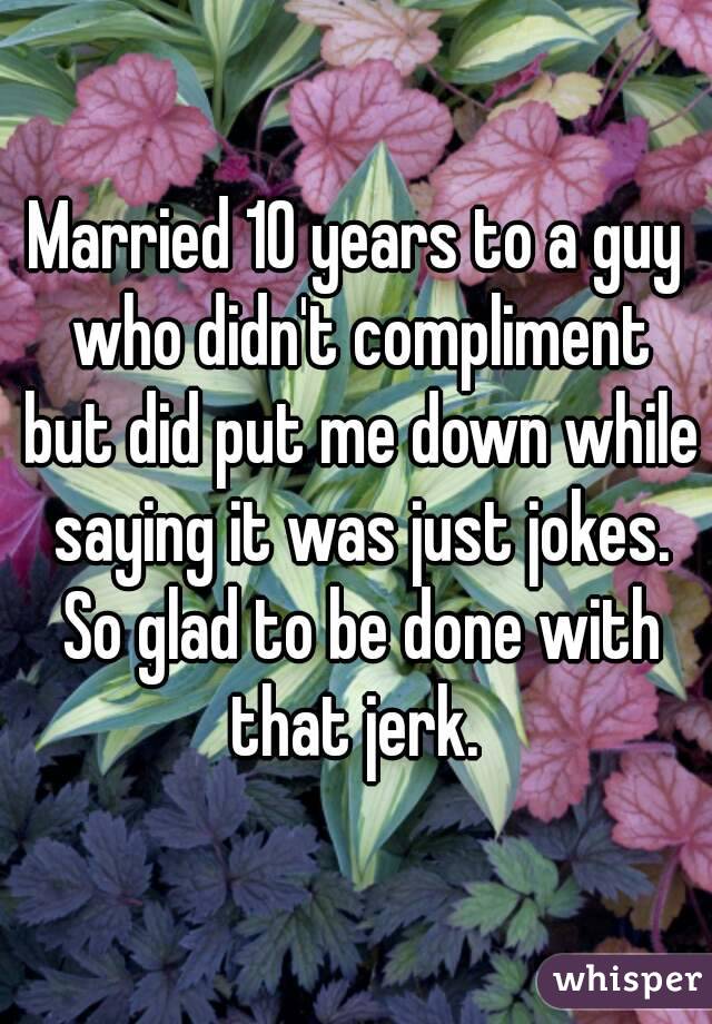 Married 10 years to a guy who didn't compliment but did put me down while saying it was just jokes. So glad to be done with that jerk. 