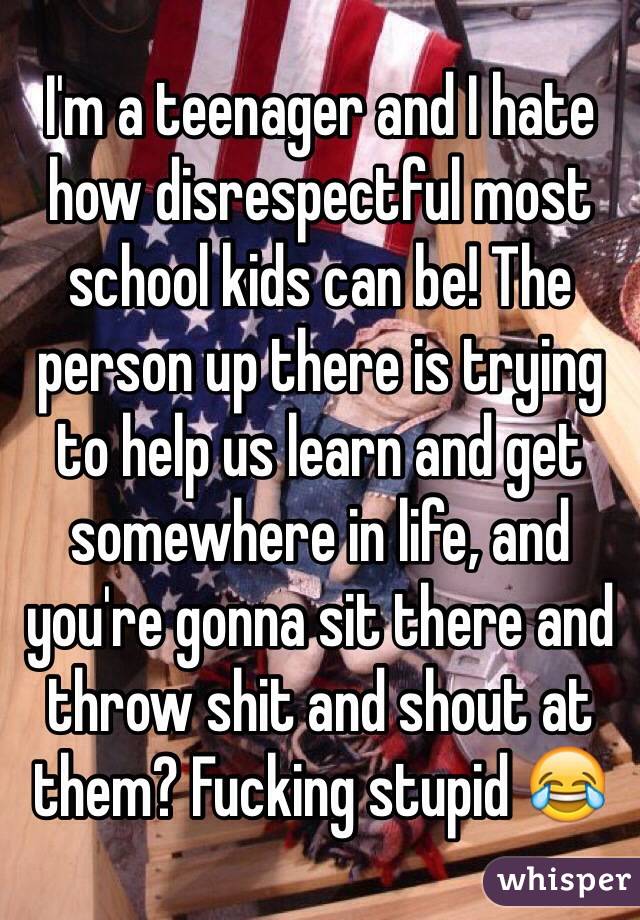I'm a teenager and I hate how disrespectful most school kids can be! The person up there is trying to help us learn and get somewhere in life, and you're gonna sit there and throw shit and shout at them? Fucking stupid 😂