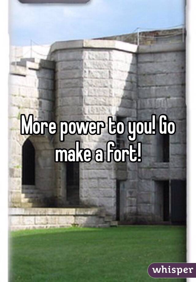More power to you! Go make a fort! 