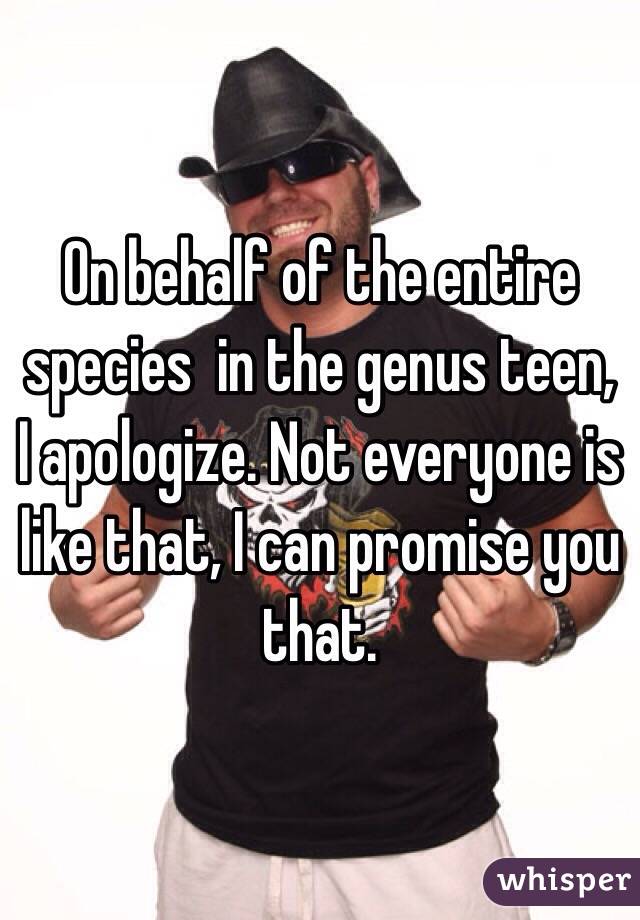 On behalf of the entire species  in the genus teen, I apologize. Not everyone is like that, I can promise you that.
