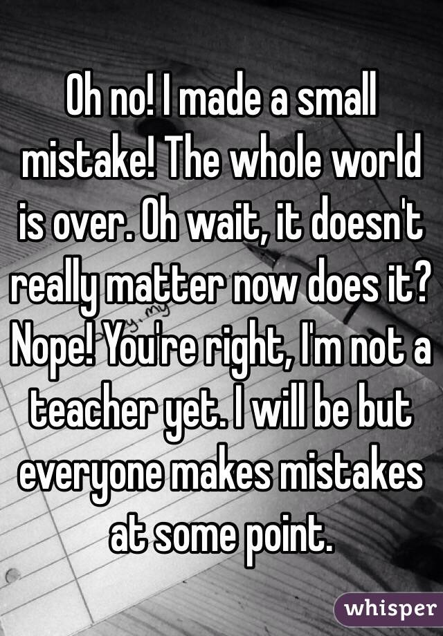 Oh no! I made a small mistake! The whole world is over. Oh wait, it doesn't really matter now does it? Nope! You're right, I'm not a teacher yet. I will be but everyone makes mistakes at some point. 