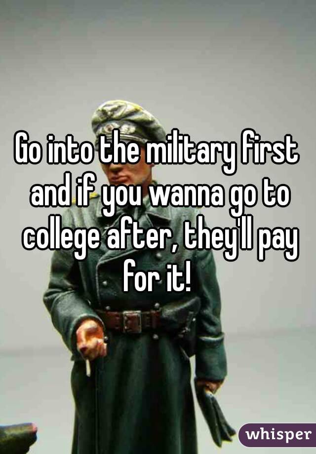 Go into the military first and if you wanna go to college after, they'll pay for it! 