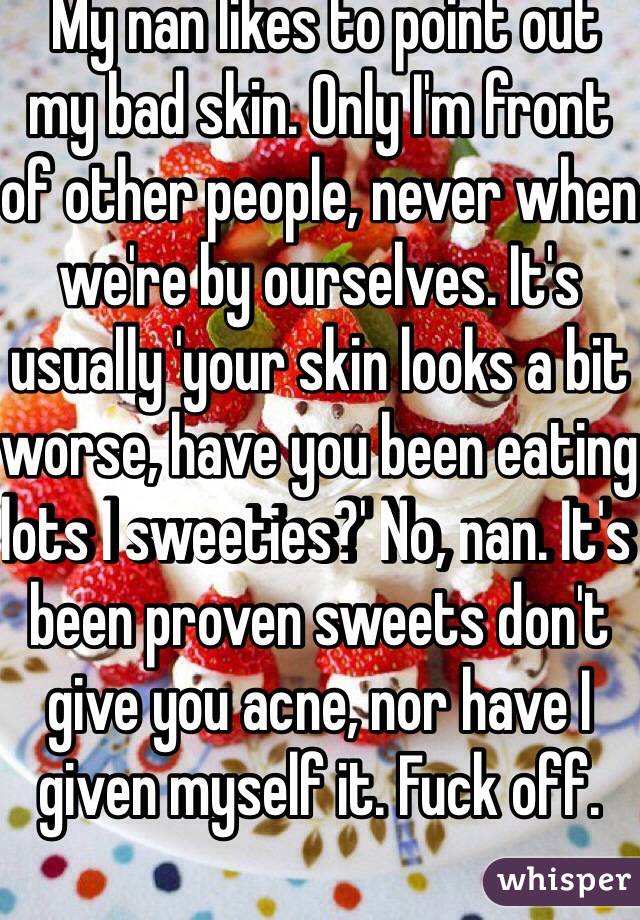  My nan likes to point out my bad skin. Only I'm front of other people, never when we're by ourselves. It's usually 'your skin looks a bit worse, have you been eating lots I sweeties?' No, nan. It's been proven sweets don't give you acne, nor have I given myself it. Fuck off.