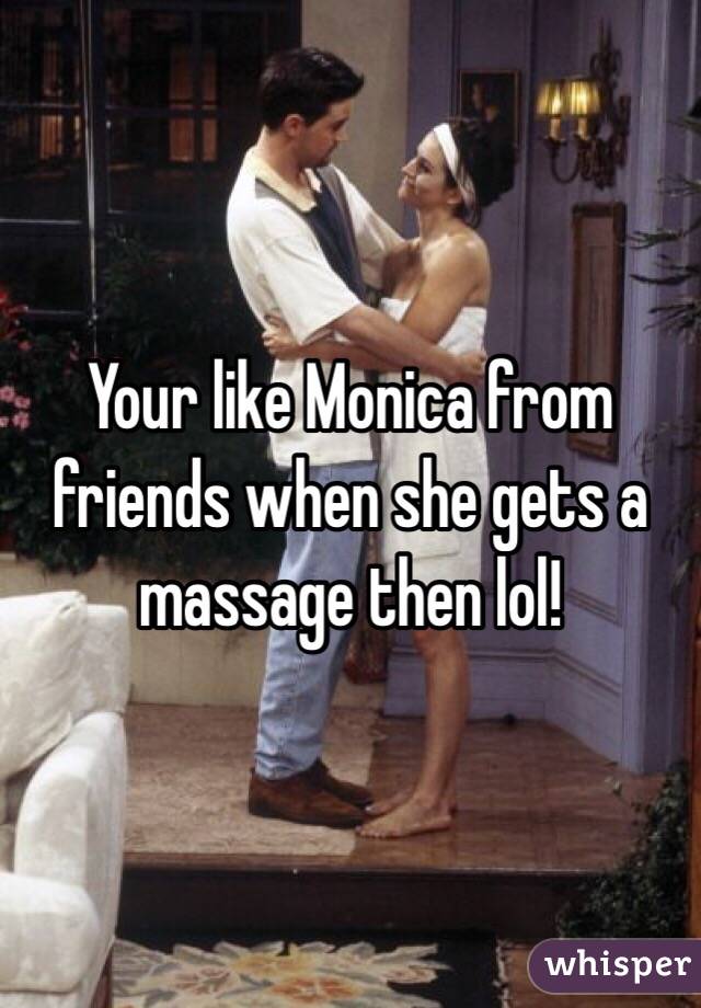 Your like Monica from friends when she gets a massage then lol!