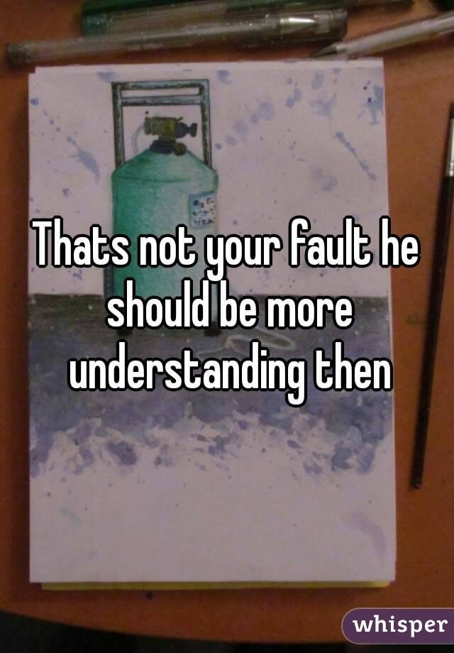 Thats not your fault he should be more understanding then