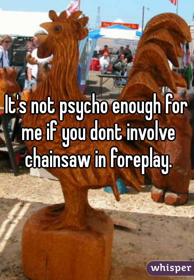 It's not psycho enough for me if you dont involve chainsaw in foreplay.
