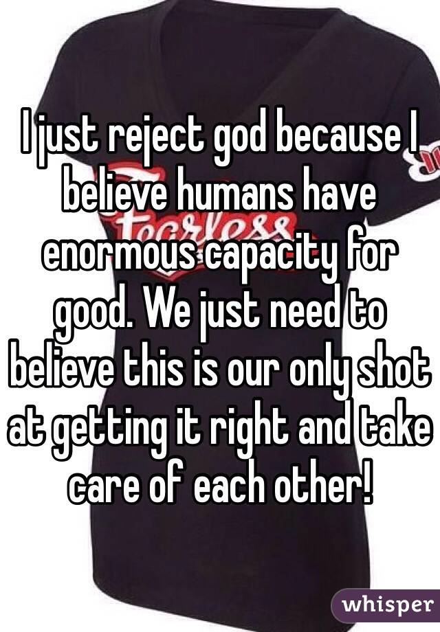 I just reject god because I believe humans have enormous capacity for good. We just need to believe this is our only shot at getting it right and take care of each other!