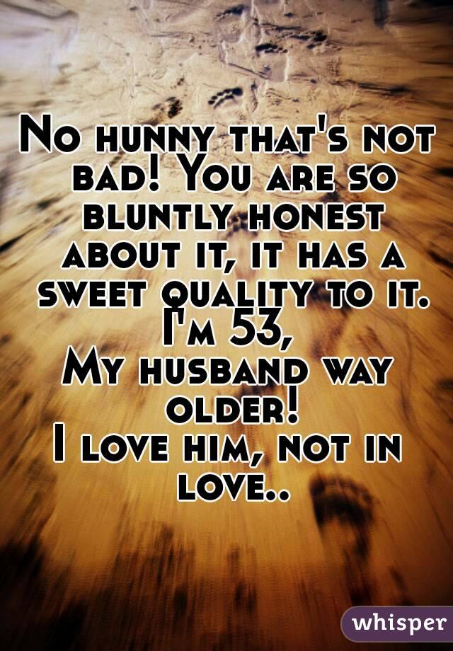 No hunny that's not bad! You are so bluntly honest about it, it has a sweet quality to it. I'm 53, 
My husband way older!
I love him, not in love..
