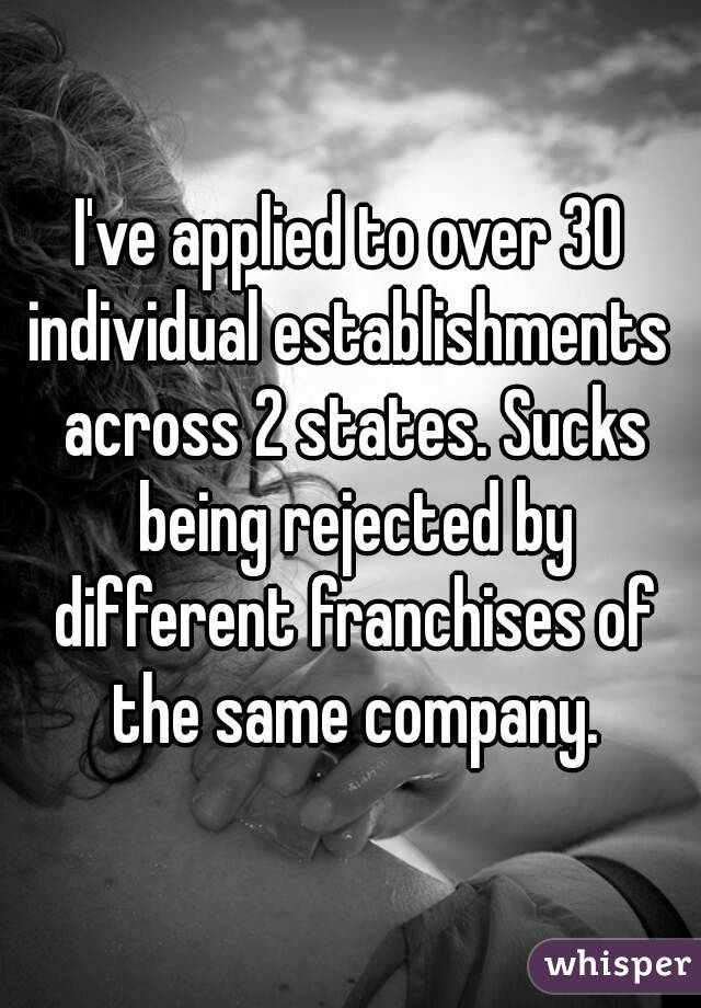 I've applied to over 30 individual establishments  across 2 states. Sucks being rejected by different franchises of the same company.