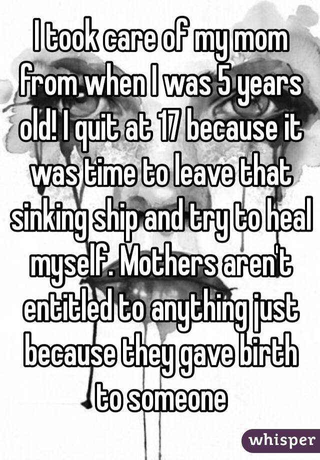 I took care of my mom from when I was 5 years old! I quit at 17 because it was time to leave that sinking ship and try to heal myself. Mothers aren't entitled to anything just because they gave birth to someone 