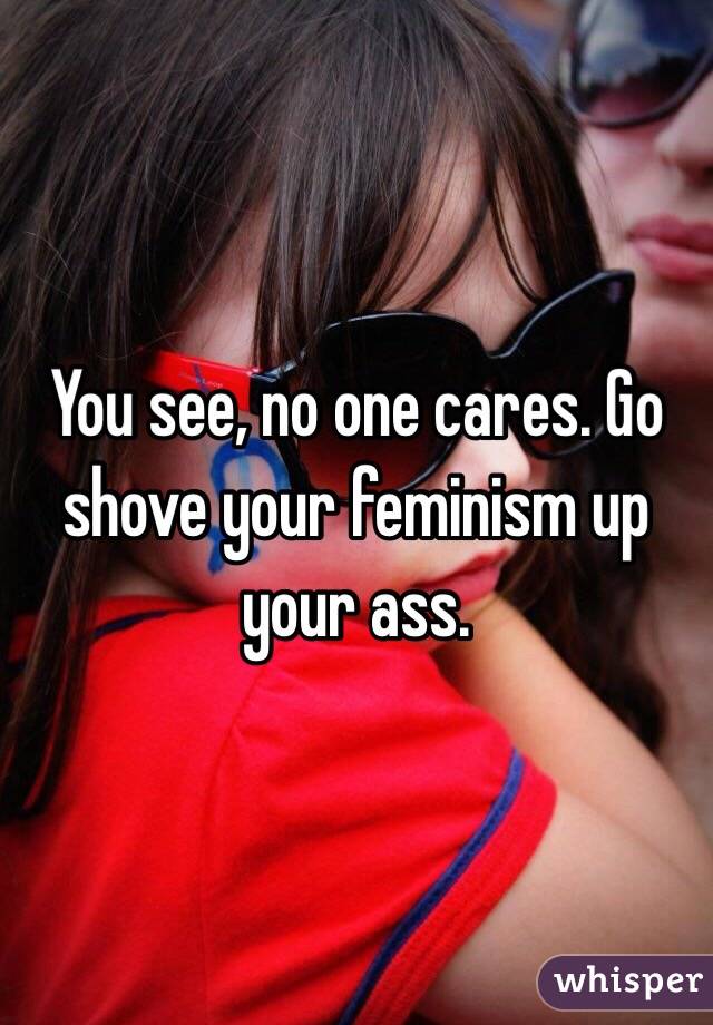 You see, no one cares. Go shove your feminism up your ass. 
