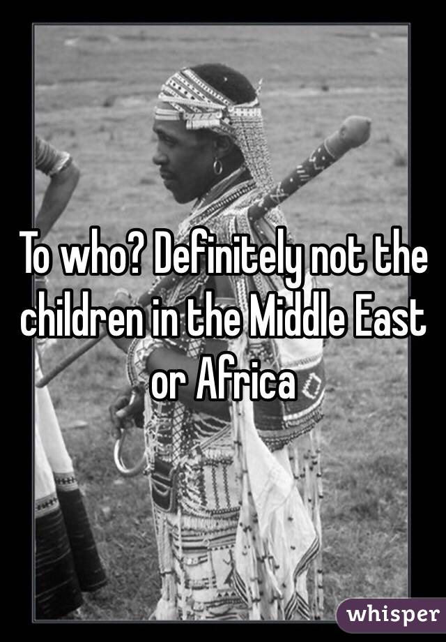 To who? Definitely not the children in the Middle East or Africa