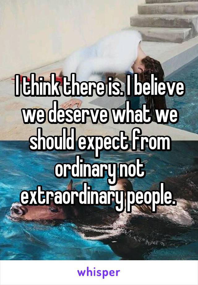 I think there is. I believe we deserve what we should expect from ordinary not extraordinary people. 