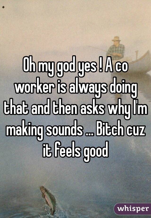 Oh my god yes ! A co worker is always doing that and then asks why I'm making sounds ... Bitch cuz it feels good