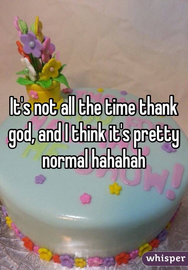 It's not all the time thank god, and I think it's pretty normal hahahah 