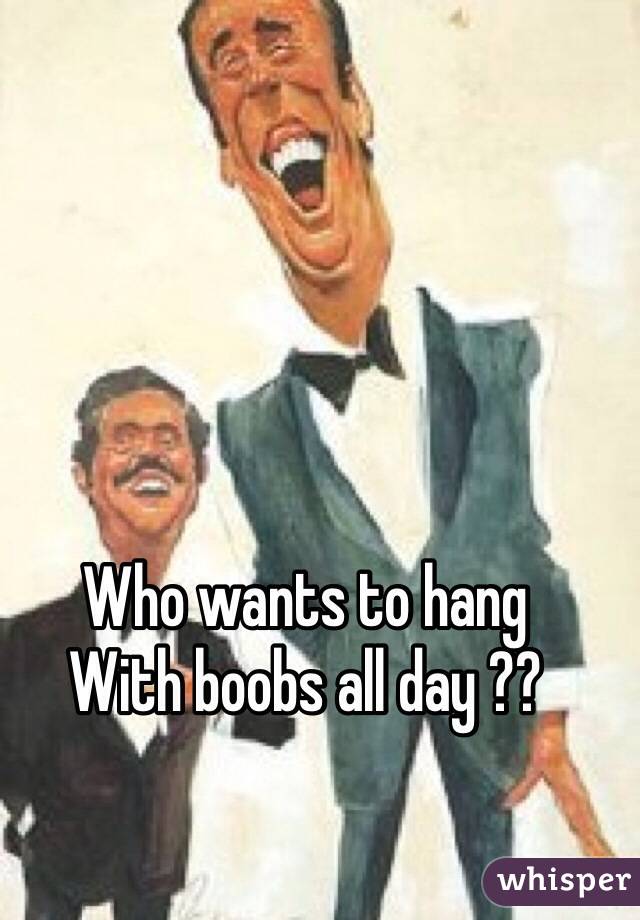 Who wants to hang
With boobs all day ??
