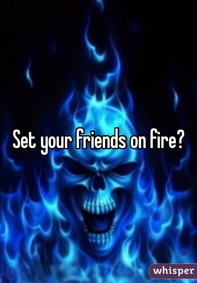 Set your friends on fire?