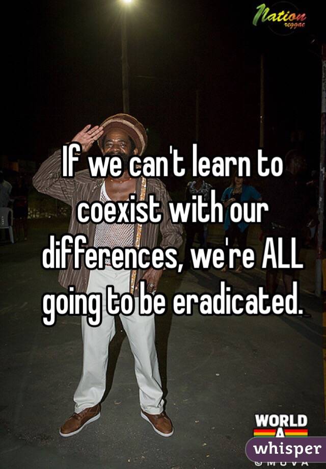 If we can't learn to coexist with our differences, we're ALL going to be eradicated.