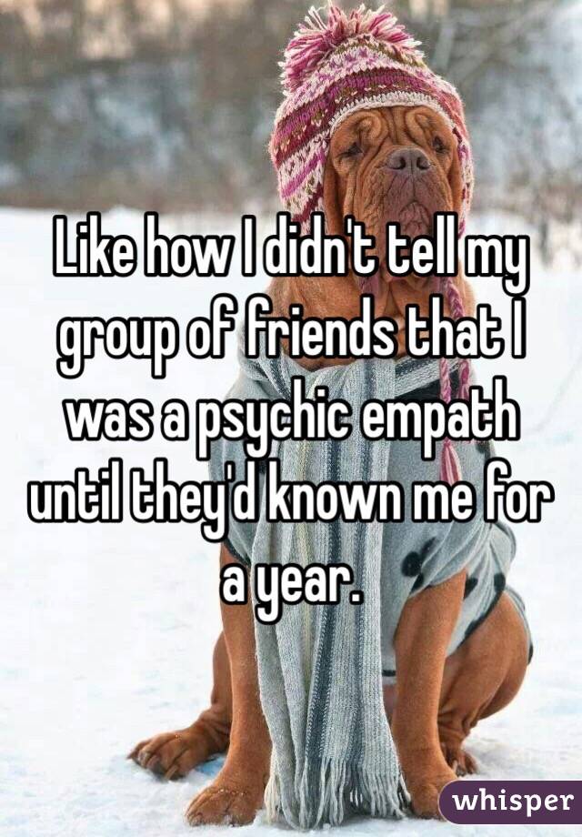 Like how I didn't tell my group of friends that I was a psychic empath until they'd known me for a year.