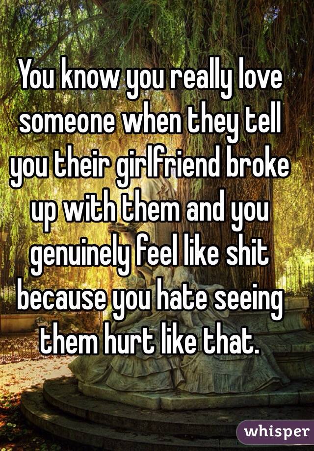 You know you really love someone when they tell you their girlfriend broke up with them and you genuinely feel like shit because you hate seeing them hurt like that. 
