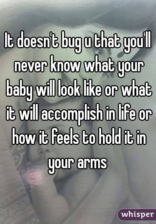 It doesn't bug u that you'll never know what your baby will look like or what it will accomplish in life or how it feels to hold it in your arms 