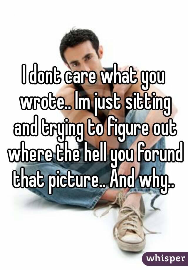 I dont care what you wrote.. Im just sitting and trying to figure out where the hell you forund that picture.. And why.. 