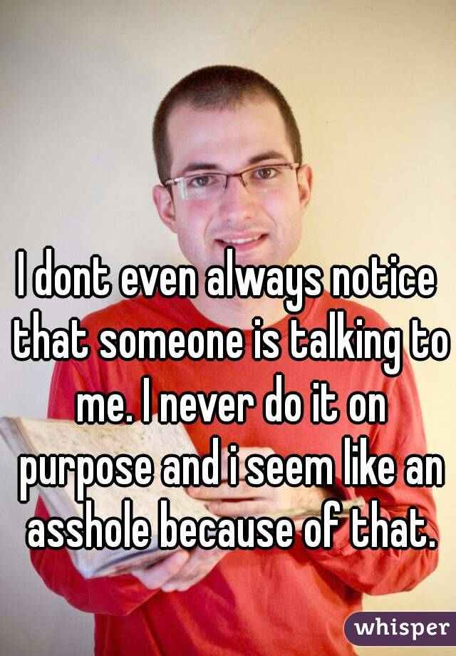 I dont even always notice that someone is talking to me. I never do it on purpose and i seem like an asshole because of that.