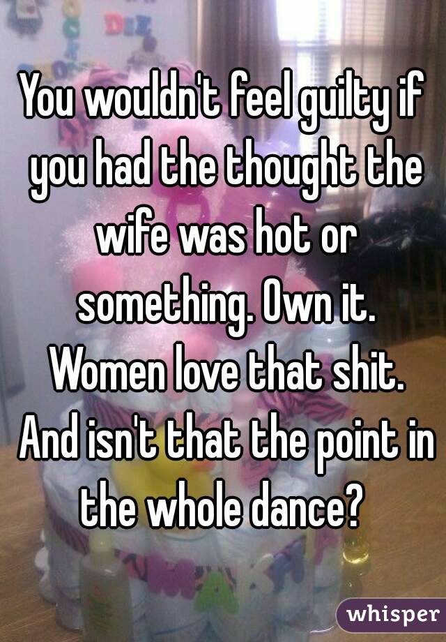 You wouldn't feel guilty if you had the thought the wife was hot or something. Own it. Women love that shit. And isn't that the point in the whole dance? 